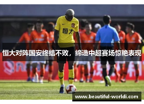 恒大对阵国安终结不败，缔造中超赛场惊艳表现
